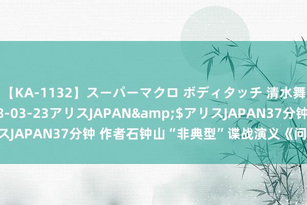 【KA-1132】スーパーマクロ ボディタッチ 清水舞</a>2008-03-23アリスJAPAN&$アリスJAPAN37分钟 作者石钟山“非典型”谍战演义《问茫乎地面》首发