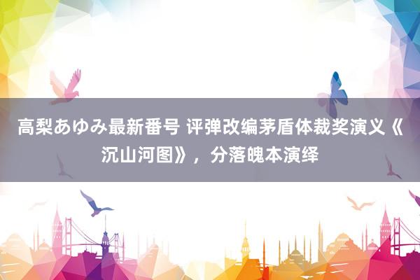 高梨あゆみ最新番号 评弹改编茅盾体裁奖演义《沉山河图》，分落魄本演绎