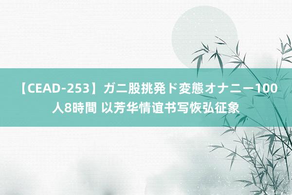 【CEAD-253】ガニ股挑発ド変態オナニー100人8時間 以芳华情谊书写恢弘征象