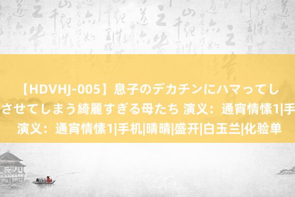 【HDVHJ-005】息子のデカチンにハマってしまい毎日のように挿入させてしまう綺麗すぎる母たち 演义：通宵情愫1|手机|晴晴|盛开|白玉兰|化验单