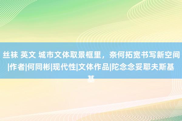 丝袜 英文 城市文体取景框里，奈何拓宽书写新空间|作者|何同彬|现代性|文体作品|陀念念妥耶夫斯基