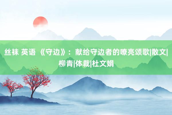 丝袜 英语 《守边》：献给守边者的嘹亮颂歌|散文|柳青|体裁|杜文娟