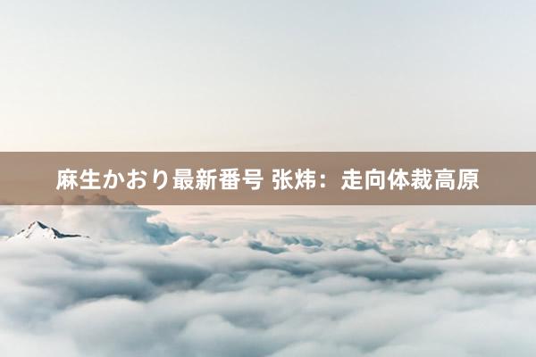 麻生かおり最新番号 张炜：走向体裁高原