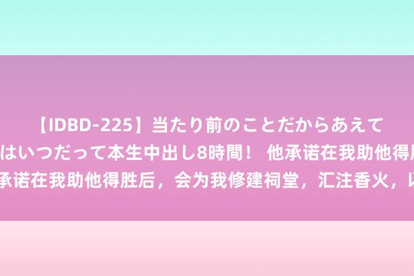 【IDBD-225】当たり前のことだからあえて言わなかったけど…IPはいつだって本生中出し8時間！ 他承诺在我助他得胜后，会为我修建祠堂，汇注香火，以助我圆寂