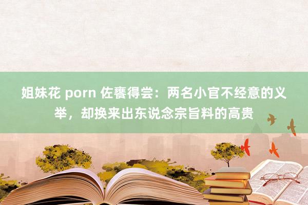 姐妹花 porn 佐饔得尝：两名小官不经意的义举，却换来出东说念宗旨料的高贵