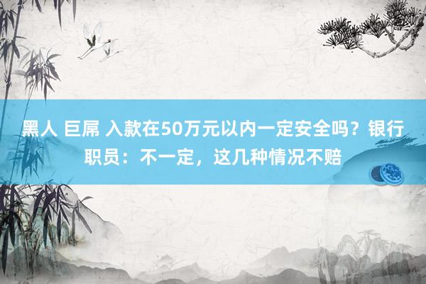 黑人 巨屌 入款在50万元以内一定安全吗？银行职员：不一定，这几种情况不赔