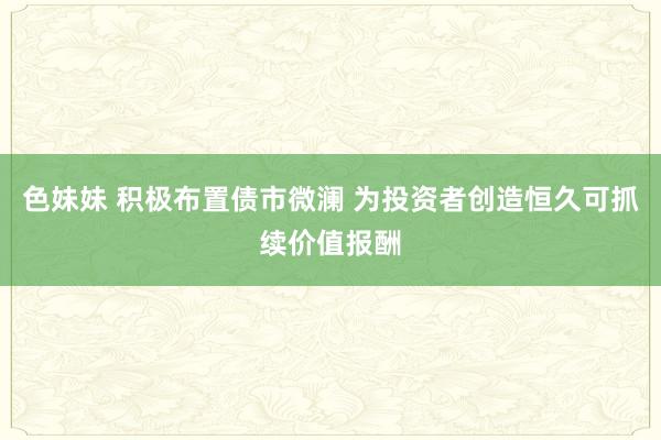 色妹妹 积极布置债市微澜 为投资者创造恒久可抓续价值报酬