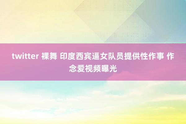 twitter 裸舞 印度西宾逼女队员提供性作事 作念爱视频曝光