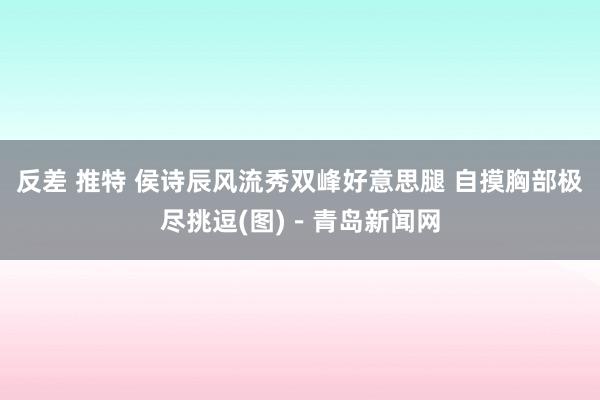 反差 推特 侯诗辰风流秀双峰好意思腿 自摸胸部极尽挑逗(图)－青岛新闻网