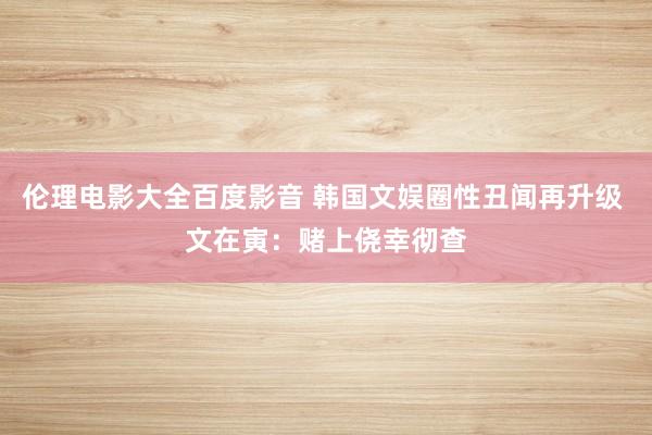 伦理电影大全百度影音 韩国文娱圈性丑闻再升级 文在寅：赌上侥幸彻查