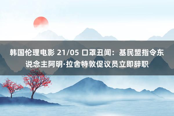 韩国伦理电影 21/05 口罩丑闻：基民盟指令东说念主阿明·拉舍特敦促议员立即辞职