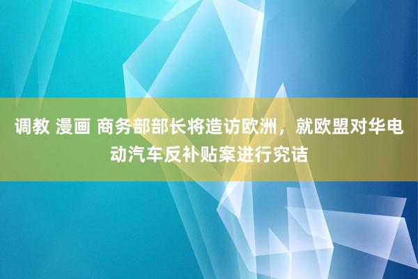 调教 漫画 商务部部长将造访欧洲，就欧盟对华电动汽车反补贴案进行究诘