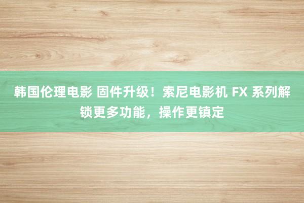 韩国伦理电影 固件升级！索尼电影机 FX 系列解锁更多功能，操作更镇定