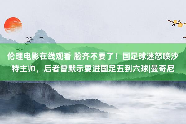 伦理电影在线观看 脸齐不要了！国足球迷怒喷沙特主帅，后者曾默示要进国足五到六球|曼奇尼