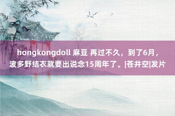 hongkongdoll 麻豆 再过不久，到了6月，波多野结衣就要出说念15周年了。|苍井空|发片