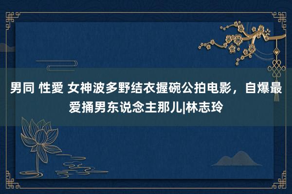 男同 性愛 女神波多野结衣握碗公拍电影，自爆最爱捅男东说念主那儿|林志玲