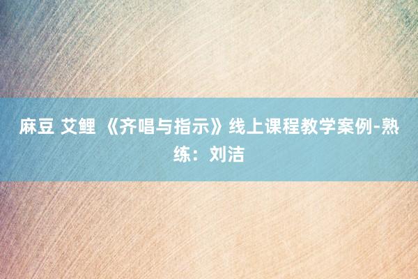 麻豆 艾鲤 《齐唱与指示》线上课程教学案例-熟练：刘洁