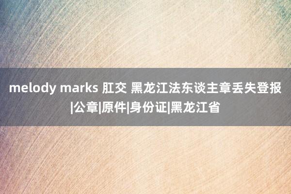 melody marks 肛交 黑龙江法东谈主章丢失登报|公章|原件|身份证|黑龙江省