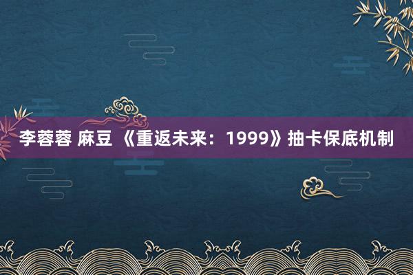 李蓉蓉 麻豆 《重返未来：1999》抽卡保底机制