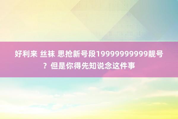 好利来 丝袜 思抢新号段19999999999靓号？但是你得先知说念这件事