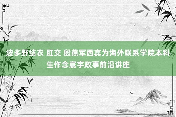 波多野结衣 肛交 殷燕军西宾为海外联系学院本科生作念寰宇政事前沿讲座