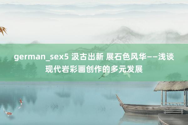 german_sex5 汲古出新 展石色风华——浅谈现代岩彩画创作的多元发展