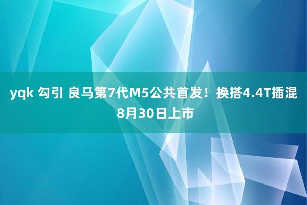 yqk 勾引 良马第7代M5公共首发！换搭4.4T插混 8月30日上市