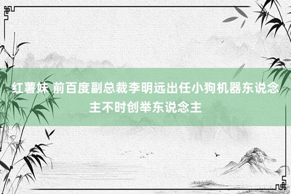 红薯妹 前百度副总裁李明远出任小狗机器东说念主不时创举东说念主