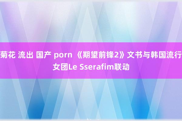 菊花 流出 国产 porn 《期望前锋2》文书与韩国流行女团Le Sserafim联动