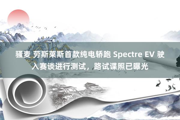 骚麦 劳斯莱斯首款纯电轿跑 Spectre EV 驶入赛谈进行测试，路试谍照已曝光