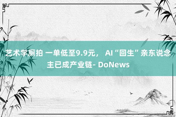 艺术学厕拍 一单低至9.9元， AI“回生”亲东说念主已成产业链- DoNews