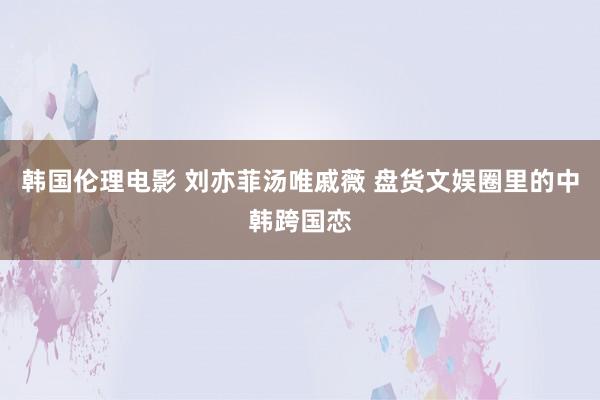 韩国伦理电影 刘亦菲汤唯戚薇 盘货文娱圈里的中韩跨国恋