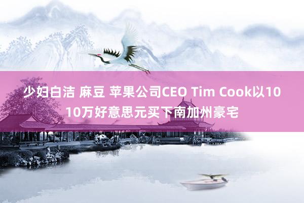 少妇白洁 麻豆 苹果公司CEO Tim Cook以1010万好意思元买下南加州豪宅