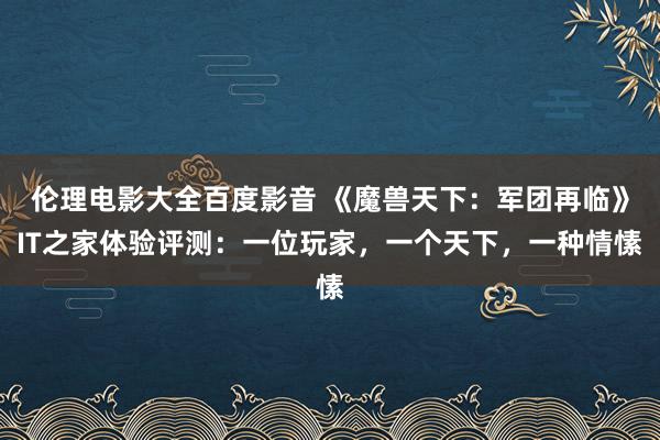 伦理电影大全百度影音 《魔兽天下：军团再临》IT之家体验评测：一位玩家，一个天下，一种情愫