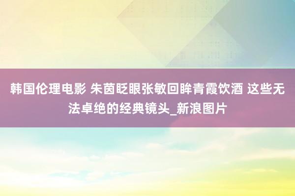 韩国伦理电影 朱茵眨眼张敏回眸青霞饮酒 这些无法卓绝的经典镜头_新浪图片