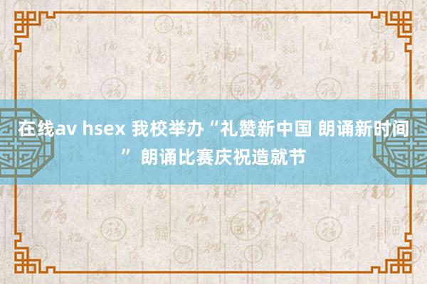 在线av hsex 我校举办“礼赞新中国 朗诵新时间” 朗诵比赛庆祝造就节