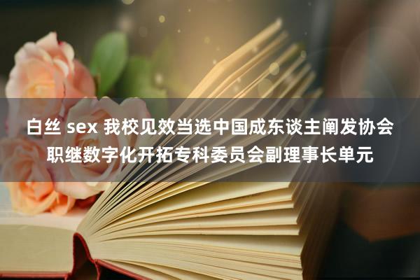 白丝 sex 我校见效当选中国成东谈主阐发协会职继数字化开拓专科委员会副理事长单元