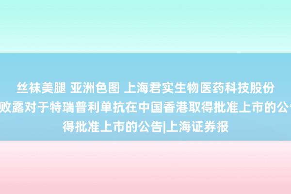 丝袜美腿 亚洲色图 上海君实生物医药科技股份有限公司自觉败露对于特瑞普利单抗在中国香港取得批准上市的公告|上海证券报