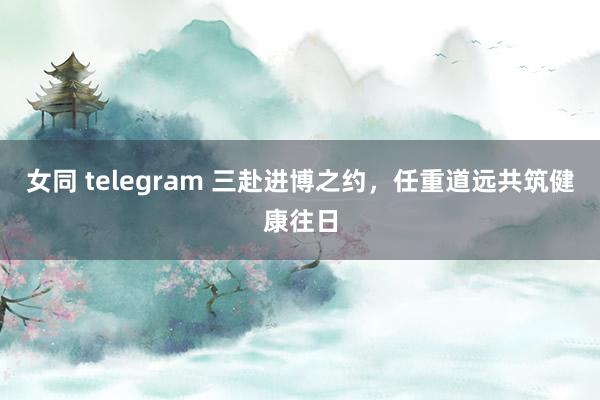 女同 telegram 三赴进博之约，任重道远共筑健康往日