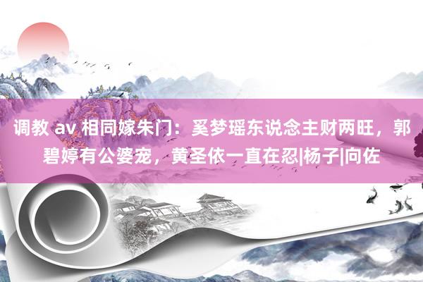 调教 av 相同嫁朱门：奚梦瑶东说念主财两旺，郭碧婷有公婆宠，黄圣依一直在忍|杨子|向佐