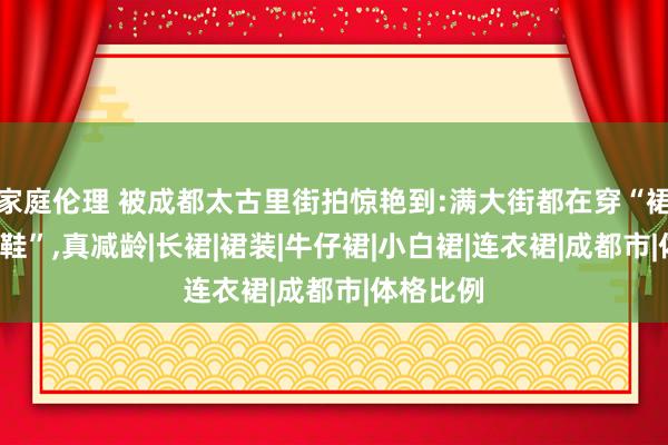 家庭伦理 被成都太古里街拍惊艳到:满大街都在穿“裙子+通顺鞋”，真减龄|长裙|裙装|牛仔裙|小白裙|连衣裙|成都市|体格比例