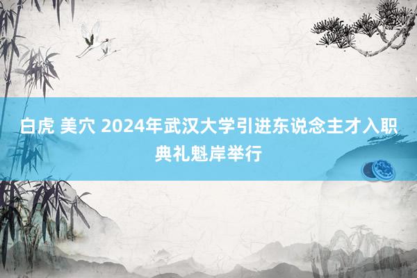 白虎 美穴 2024年武汉大学引进东说念主才入职典礼魁岸举行