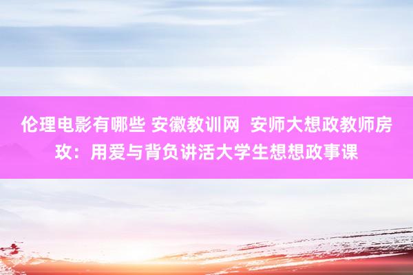 伦理电影有哪些 安徽教训网  安师大想政教师房玫：用爱与背负讲活大学生想想政事课