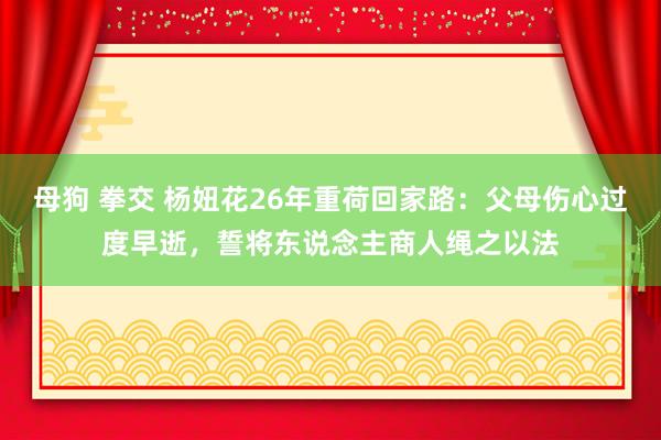 母狗 拳交 杨妞花26年重荷回家路：父母伤心过度早逝，誓将东说念主商人绳之以法