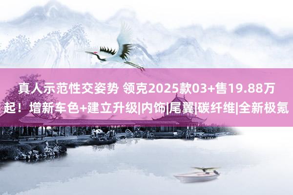 真人示范性交姿势 领克2025款03+售19.88万起！增新车色+建立升级|内饰|尾翼|碳纤维|全新极氪