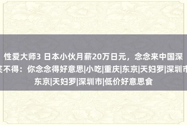 性爱大师3 日本小伙月薪20万日元，念念来中国深圳房！网友哭笑不得：你念念得好意思|小吃|重庆|东京|天妇罗|深圳市|低价好意思食