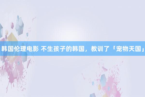 韩国伦理电影 不生孩子的韩国，教训了「宠物天国」