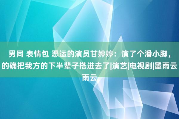 男同 表情包 恶运的演员甘婷婷：演了个潘小脚，的确把我方的下半辈子搭进去了|演艺|电视剧|墨雨云