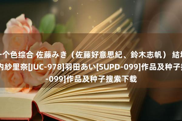 一个色综合 佐藤みき（佐藤好意思紀、鈴木志帆） 結城みさ 竹内紗里奈[JUC-978]羽田あい[SUPD-099]作品及种子搜索下载