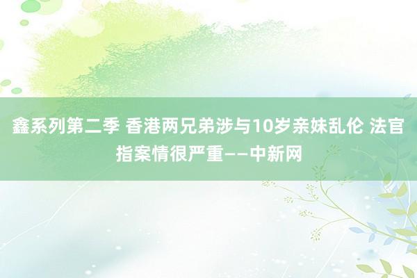 鑫系列第二季 香港两兄弟涉与10岁亲妹乱伦 法官指案情很严重——中新网